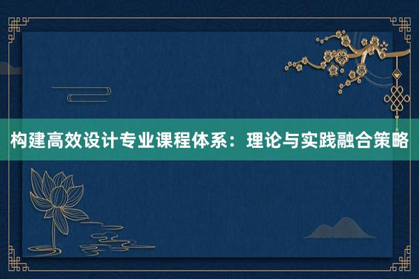 构建高效设计专业课程体系：理论与实践融合策略